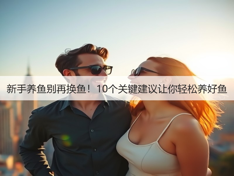 新手养鱼别再换鱼！10个关键建议让你轻松