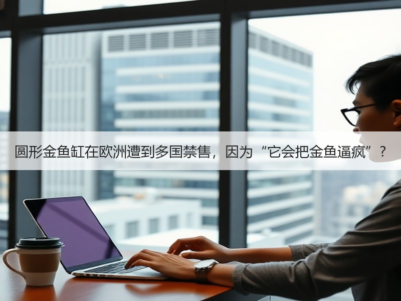 圆形金鱼缸在欧洲遭到多国禁售，因为“它会